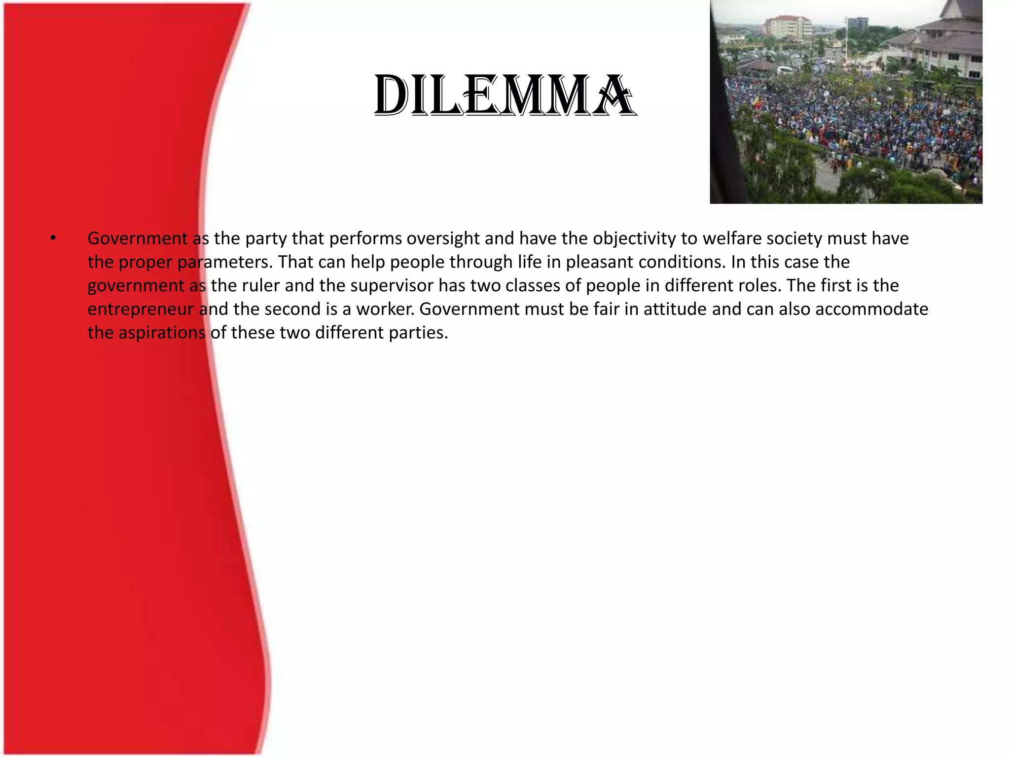 Dilemma
• Government as the party that performs oversight and have the objectivity to welfare society must have
the proper parameters. That can help people through life in pleasant conditions. In this case the
government as the ruler and the supervisor has two classes of people in different roles. The first is the
entrepreneur and the second is a worker. Government must be fair in attitude and can also accommodate
the aspirations of these two different parties.
 