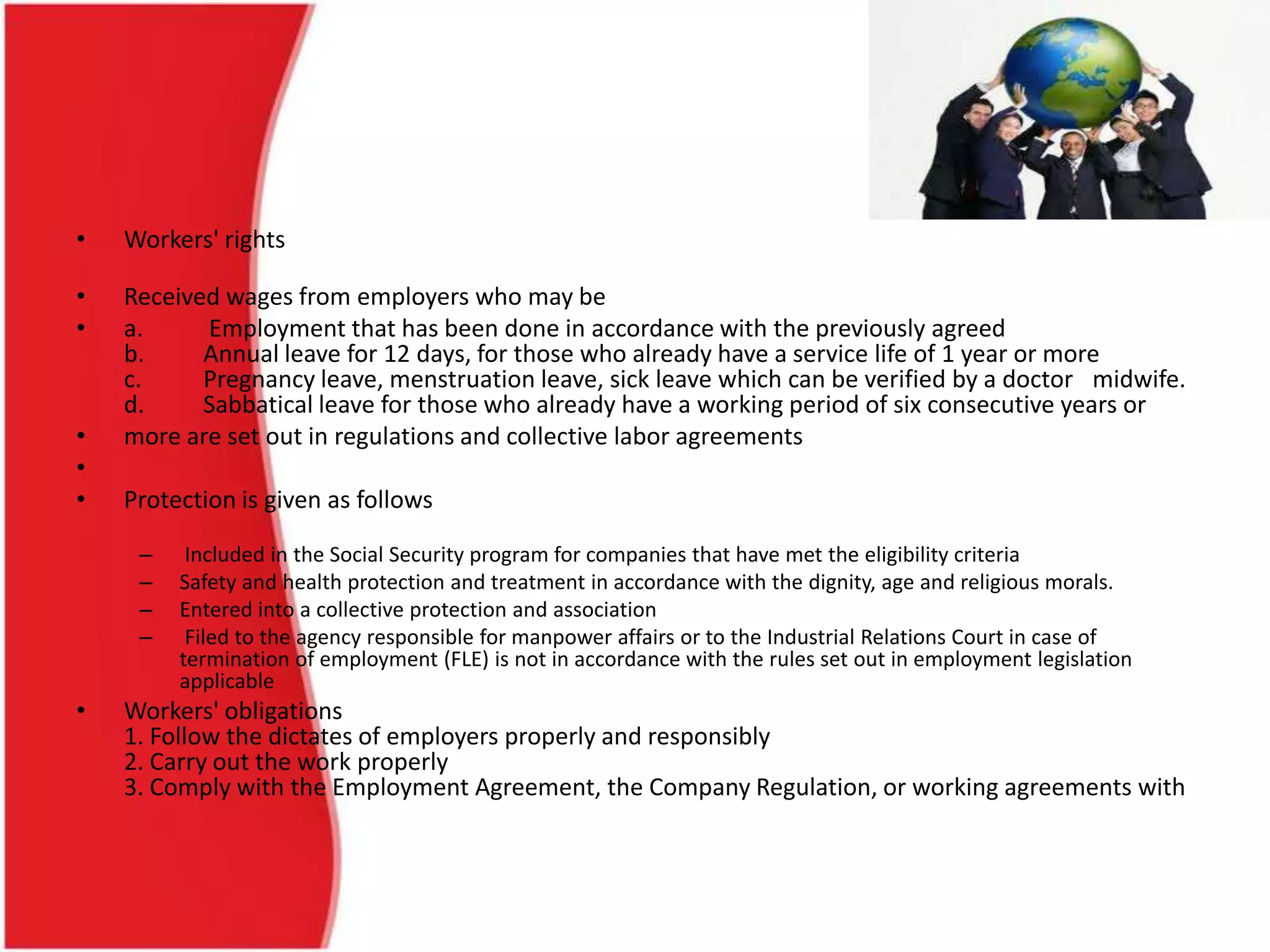 • Workers' rights
• Received wages from employers who may be
• a. Employment that has been done in accordance with the previously agreed
b. Annual leave for 12 days, for those who already have a service life of 1 year or more
c. Pregnancy leave, menstruation leave, sick leave which can be verified by a doctor midwife.
d. Sabbatical leave for those who already have a working period of six consecutive years or
• more are set out in regulations and collective labor agreements
•
• Protection is given as follows
– Included in the Social Security program for companies that have met the eligibility criteria
– Safety and health protection and treatment in accordance with the dignity, age and religious morals.
– Entered into a collective protection and association
– Filed to the agency responsible for manpower affairs or to the Industrial Relations Court in case of
termination of employment (FLE) is not in accordance with the rules set out in employment legislation
applicable
• Workers' obligations
1. Follow the dictates of employers properly and responsibly
2. Carry out the work properly
3. Comply with the Employment Agreement, the Company Regulation, or working agreements with
 