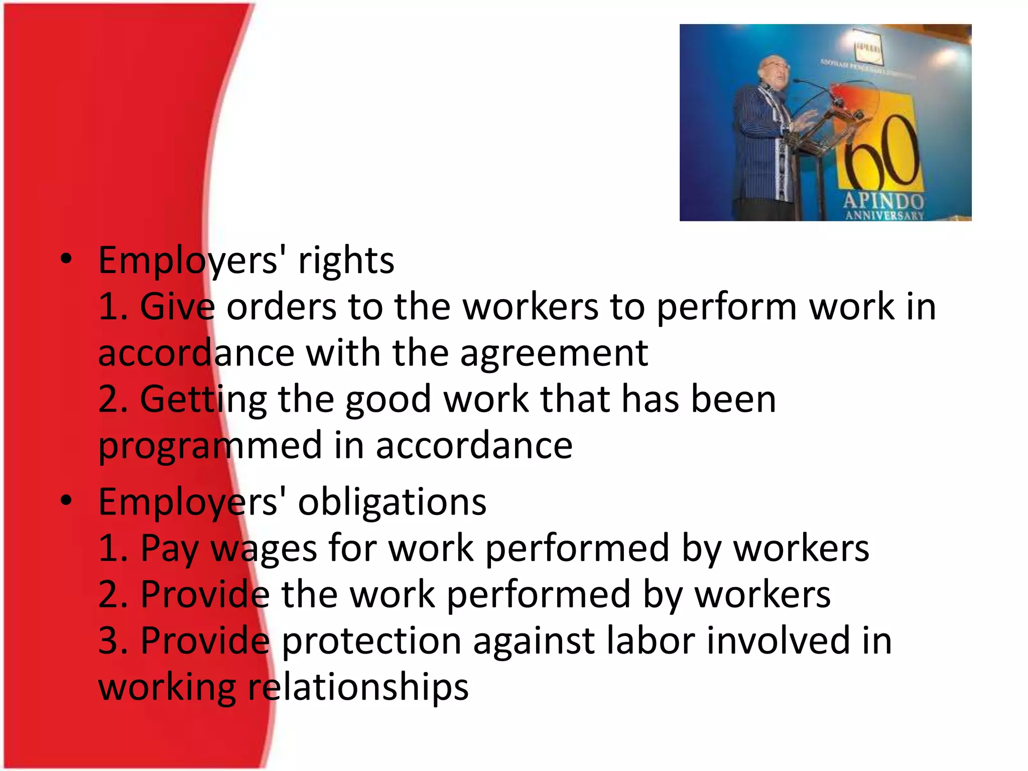 • Employers' rights
1. Give orders to the workers to perform work in
accordance with the agreement
2. Getting the good work that has been
programmed in accordance
• Employers' obligations
1. Pay wages for work performed by workers
2. Provide the work performed by workers
3. Provide protection against labor involved in
working relationships
 