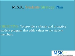 OBJECTIVE- To provide a vibrant and proactive
student program that adds values to the student
members.
M.S.K. Students Strategy Plan
 