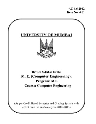 AC 6.6.2012
Item No. 4.61
UNIVERSITY OF MUMBAI
Revised Syllabus for the
M. E. (Computer Engineering):
Program: M.E.
Course: Computer Engineering
(As per Credit Based Semester and Grading System with
effect from the academic year 2012–2013)
 