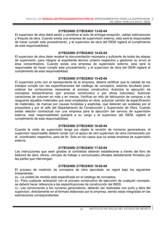 MANUAL DE MANUAL DE PROCEDIMIENTOS PARA EL PROCEDIMIENTOS PARA LA SUPERVISION
DE OBRA PUBLICA EN EL ISEM
INSTITUTO DE SALUD DEL ESTADO DE MEXICO10
217B32400/ 217B32403/ 13-02-04
El supervisor de obra debe asistir y coordinar el acto de entrega-recepción, validar estimaciones
y finiquito de obra. Cuando exista una empresa de supervisión externa, esta será la responsable
de hacer cumplir este procedimiento, y el supervisor de obra del ISEM vigilará el cumplimiento
de esta responsabilidad.
217B32400/ 217B32403/ 14-02-04
El supervisor de obra debe recabar la documentación necesaria y suficiente de todas las etapas
de supervisión, para integrar el expediente técnico unitario respectivo y gestionar su envío al
área concentradora. Cuando exista una empresa de supervisión externa, esta será la
responsable de hacer cumplir este procedimiento, y el supervisor de obra del ISEM vigilará el
cumplimiento de esta responsabilidad.
217B32400/ 217B32403/ 15-02-04
El supervisor junto con el representante de la empresa, deberá certificar que la calidad de los
trabajos cumple con las especificaciones del catálogo de conceptos, estando facultado para:
ordenar las correcciones necesarias al proceso constructivo; Autorizar la ejecución de
conceptos extraordinarios (por proceso constructivo o por obras inducidas); Autorizar
variaciones de volumen en más y en menos; Verificar en sitio de fabricación de compras o de
resguardo aquellos materiales que sean empleados en obra; autorizar cambio de especificación
de materiales, de marcas por causas fundadas y explicitas, que deberán ser avaladas por el
proyectista y por el Jefe del Departamento de Construcción y Supervisión de Obra. Cuando
exista relación contractual con una empresa para la ejecución del servicio de supervisión
externa, esta responsabilidad quedará a su cargo y el supervisor del ISEM, vigilará el
cumplimiento de esta responsabilidad.
217B32400/ 217B32403/ 16-02-04
Cuando la visita de supervisión tenga por objeto la revisión de números generadores, el
supervisor responsable deberá contar con el apoyo de otro supervisor de obra comisionado por
el coordinador respectivo, para tal fin. Solo en los casos que no exista empresa de supervisión
externa.
217B32400/ 217B32403/ 17-02-04
Las instrucciones que sean giradas al contratista deberán establecerse a través del libro de
bitácora de obra, oficios, minutas de trabajo o comunicados oficiales debidamente firmados por
las partes que intervengan.
217B32400/ 217B32403/ 18-02-04
El proceso de medición de conceptos de obra ejecutada, se regirá bajo los siguientes
lineamientos:
a).- La unidad de medida está especificada en el catálogo de conceptos.
b).- Para cualquier aclaración con el proceso constructivo de ejecución de cualquier concepto,
se deberá hacer referencia a las especificaciones de construcción del IMSS.
c).- Las correcciones a los números generadores, deberán ser realizadas con puño y letra del
supervisor, directamente en el formato elaborado por la empresa, siendo estas integradas en las
estimaciones correspondientes.
 