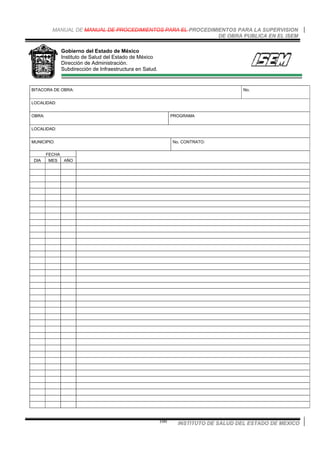MANUAL DE MANUAL DE PROCEDIMIENTOS PARA EL PROCEDIMIENTOS PARA LA SUPERVISION
DE OBRA PUBLICA EN EL ISEM
INSTITUTO DE SALUD DEL ESTADO DE MEXICO100
Gobierno del Estado de México
Instituto de Salud del Estado de México
Dirección de Administración.
Subdirección de Infraestructura en Salud.
BITACORA DE OBRA: No.
LOCALIDAD:
OBRA: PROGRAMA
LOCALIDAD:
MUNICIPIO: No. CONTRATO:
FECHA
DIA MES AÑO
 