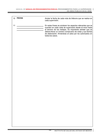 MANUAL DE MANUAL DE PROCEDIMIENTOS PARA EL PROCEDIMIENTOS PARA LA SUPERVISION
DE OBRA PUBLICA EN EL ISEM
INSTITUTO DE SALUD DEL ESTADO DE MEXICO104
10 FECHA Anotar la fecha de cada nota de bitácora que se realice en
cada supervisión.
11 ___________________________
___________________________
___________________________
En estas líneas se anotaran los aspectos relevantes que se
susciten en cada visita de supervisión desde el inicio hasta
el termino de los trabajos. Es importante señalar que se
deberá llevar un número consecutivo de notas y sus fechas
de elaboración, firmándose al calce por los autorizados en
todos los casos.
 