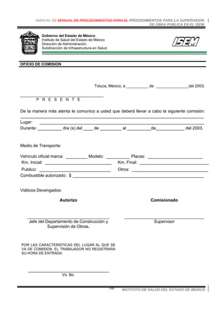 MANUAL DE MANUAL DE PROCEDIMIENTOS PARA EL PROCEDIMIENTOS PARA LA SUPERVISION
DE OBRA PUBLICA EN EL ISEM
INSTITUTO DE SALUD DEL ESTADO DE MEXICO106
Gobierno del Estado de México
Instituto de Salud del Estado de México
Dirección de Administración.
Subdirección de Infraestructura en Salud.
OFICIO DE COMISION
Toluca, México, a __________ de _______________del 2003.
______________________________________
P R E S E N T E
De la manera más atenta le comunico a usted que deberá llevar a cabo la siguiente comisión:
_____________________________________________________________________________
Lugar: _____________________________________________________________________
Durante: __________ día (s) del ____ de _________ al __________de____________ del 2003.
Medio de Transporte:
Vehículo oficial marca: _________ Modelo: __________ Placas: _______________________
Km. Inicial: ____________________________ Km. Final: _____________________________
Publico: ______________________________ Otros: ________________________________
Combustible autorizado: $ _______________________________________________________
Viáticos Devengados:
Autorizo
_________________________________________
Jefe del Departamento de Construcción y
Supervisión de Obras.
Comisionado
________________________________________
Supervisor
POR LAS CARACTERISTICAS DEL LUGAR AL QUE SE
VA DE COMISION, EL TRABAJADOR NO REGISTRARA
SU HORA DE ENTRADA.
__________________________________
Vo. Bo.
 