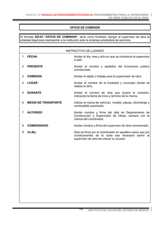 MANUAL DE MANUAL DE PROCEDIMIENTOS PARA EL PROCEDIMIENTOS PARA LA SUPERVISION
DE OBRA PUBLICA EN EL ISEM
INSTITUTO DE SALUD DEL ESTADO DE MEXICO108
OFICIO DE COMISION
El formato SO-03 “OFICIO DE COMISION”, tiene como finalidad, otorgar al supervisor de obra la
potestad legal para representar a la institución ante la empresa prestadora de servicios.
INSTRUCTIVO DE LLENADO
1 FECHA Anotar el día, mes y año en que se comisiona al supervisor
a salir.
2 PRESENTE Anotar el nombre y apellidos del funcionario público
comisionado.
3 COMISION Anotar el objeto o trabajo para la supervisión de obra.
4 LUGAR Anotar el nombre de la localidad y municipio donde se
realiza la obra.
5 DURANTE Anotar el número de días que durará la comisión,
indicando la fecha de inicio y termino de la misma.
6 MEDIO DE TRANSPORTE Indicar la marca de vehículo, modelo, placas, kilometraje y
combustible autorizado.
7 AUTORIZO Anotar nombre y firma del Jefe de Departamento de
Construcción y Supervisión de Obras, siempre con la
rubrica del coordinador.
8 COMISIONADO Anotar nombre y firma del supervisor de obra comisionado.
9 Vo.Bo. Solo se firma por el coordinador en aquellos casos que por
condicionantes de la visita sea necesario eximir al
supervisor de obra de checar su acceso.
 