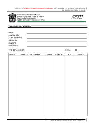 MANUAL DE MANUAL DE PROCEDIMIENTOS PARA EL PROCEDIMIENTOS PARA LA SUPERVISION
DE OBRA PUBLICA EN EL ISEM
INSTITUTO DE SALUD DEL ESTADO DE MEXICO110
Gobierno del Estado de México
Instituto de Salud del Estado de México
Dirección de Administración.
Subdirección de Infraestructura en Salud.
VARIACIONES DE VOLUMEN
OBRA: ________________________________________________________________________
CONTRATISTA: ________________________________________________________________________
No. DE CONTRATO: ________________________________________________________________________
LOCALIDAD: ________________________________________________________________________
MUNICIPIO: ________________________________________________________________________
SUPERVISOR: ________________________________________________________________________
TIPO DE VARIACION: ____________________________________________HOJA _____ DE _______
NUMERO CONCEPTO DE TRABAJO UNIDAD CANTIDAD P.U. IMPORTE
 