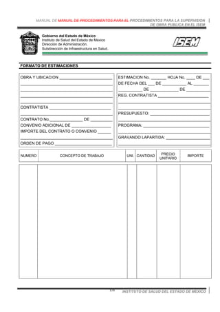 MANUAL DE MANUAL DE PROCEDIMIENTOS PARA EL PROCEDIMIENTOS PARA LA SUPERVISION
DE OBRA PUBLICA EN EL ISEM
INSTITUTO DE SALUD DEL ESTADO DE MEXICO116
Gobierno del Estado de México
Instituto de Salud del Estado de México
Dirección de Administración.
Subdirección de Infraestructura en Salud.
FORMATO DE ESTIMACIONES
OBRA Y UBICACION ________________________
__________________________________________
__________________________________________
__________________________________________
__________________________________________
CONTRATISTA ____________________________
__________________________________________
CONTRATO No._______________ DE __________
CONVENIO ADICIONAL DE __________________
IMPORTE DEL CONTRATO O CONVENIO ______
__________________________________________
ORDEN DE PAGO __________________________
ESTIMACION No. _______ HOJA No. ____ DE ___
DE FECHA DEL ___ DE ___________ AL _______
___________ DE _____________ DE ___________
REG. CONTRATISTA _______________________
__________________________________________
__________________________________________
PRESUPUESTO: ___________________________
__________________________________________
PROGRAMA: ______________________________
__________________________________________
GRAVANDO LAPARTIDA: ____________________
__________________________________________
NUMERO CONCEPTO DE TRABAJO UNI. CANTIDAD PRECIO
UNITARIO
IMPORTE
 