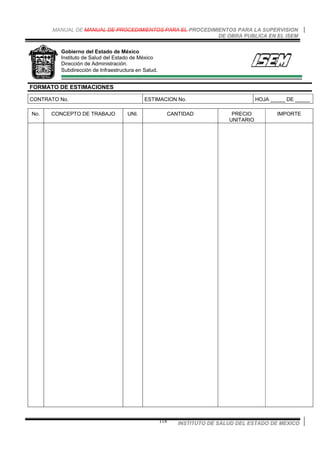 MANUAL DE MANUAL DE PROCEDIMIENTOS PARA EL PROCEDIMIENTOS PARA LA SUPERVISION
DE OBRA PUBLICA EN EL ISEM
INSTITUTO DE SALUD DEL ESTADO DE MEXICO118
Gobierno del Estado de México
Instituto de Salud del Estado de México
Dirección de Administración.
Subdirección de Infraestructura en Salud.
FORMATO DE ESTIMACIONES
CONTRATO No. ESTIMACION No. HOJA _____ DE _____
No. CONCEPTO DE TRABAJO UNI. CANTIDAD PRECIO
UNITARIO
IMPORTE
 