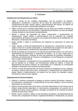 MANUAL DE MANUAL DE PROCEDIMIENTOS PARA EL PROCEDIMIENTOS PARA LA SUPERVISION
DE OBRA PUBLICA EN EL ISEM
INSTITUTO DE SALUD DEL ESTADO DE MEXICO12
V. Funciones
Subdirección de Infraestructura en Salud:
• Vigilar a través de las unidades responsables, que los procesos de licitación,
adjudicación, contratación y ejecución de las obras de construcción, conservación y
mantenimiento de obras, equipo médico y electromecánico del Instituto, se realicen de
acuerdo con los montos y normatividad aplicable en la materia.
• Vigilar a través de las unidades responsables que las obras que contrata el Instituto se
realicen de acuerdo con las condiciones y especificaciones técnicas, así como de calidad
y tiempo indicado en los contratos correspondientes.
• Recibir y atender las solicitudes de obras, conservación y mantenimiento de
infraestructura, equipo médico y electromecánico que le presenten las unidades
administrativas del Instituto de acuerdo a los programas emitidos por la Subdirección de
Planeación y Evaluación del Instituto.
• Dirigir, aprobar y vigilar el cumplimiento del programa de supervisión de obras del
Instituto.
• Dirigir, aprobar a través del Departamento de Construcción y Supervisión de Obras y
vigilar a través de la unidad responsable, el cumplimiento del programa de cada obra o
acción de conservación y mantenimiento ejecutada por la Subdirección.
• Recibir autorizada por el supervisor o la empresa de supervisión externa, asi como por le
Departamento de Construcción y Supervisión de Obras y, en su caso, avalar para su
pago, las estimaciones y finiquitos de obra que presenten las empresas contratistas y
remitirlas a la Subdirección de Tesorería y Contabilidad o a la de Planeación y Evaluación
para su pago correspondiente.
• Vigilar la Integración y actualización de los expedientes técnicos de las diferentes obras
que se ejecuten en el Instituto, con financiamiento estatal y/o federal, a través del
Departamento de Precios Unitarios, de conformidad con lo dispuesto en normatividad
aplicable y presentarlo a las instancias correspondientes.
• Verificar a través del Departamento de Precios Unitarios la actualización de los catálogos
de precios unitarios para obra nueva, conservación y mantenimiento de infraestructura,
equipo médico y electromecánico, de acuerdo con los costos de materiales, equipo,
herramienta y mano de obra vigentes.
Departamento de Precios Unitarios
• Elaborar y mantener actualizado el catálogo de precios unitarios del Instituto, respecto a
la construcción, conservación y mantenimiento de las obras públicas y de los servicios
relacionados con las mismas.
• Elaborar el presupuesto base de las obras y servicios relacionados con las mismas que el
Instituto tenga previsto desarrollar en cada ejercicio presupuestal, de acuerdo con el
catálogo de precios unitarios vigentes y conseguir el respaldo de las matrices de precios
unitarios de cada obra o acción.
• Recibir, revisar, conciliar y validar con las empresas contratistas y los Departamentos de
Construcción y Supervisión de Obras e Ingeniería Biomédica e Instalaciones, los precios
 