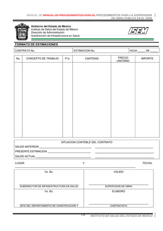 MANUAL DE MANUAL DE PROCEDIMIENTOS PARA EL PROCEDIMIENTOS PARA LA SUPERVISION
DE OBRA PUBLICA EN EL ISEM
INSTITUTO DE SALUD DEL ESTADO DE MEXICO120
Gobierno del Estado de México
Instituto de Salud del Estado de México
Dirección de Administración.
Subdirección de Infraestructura en Salud.
FORMATO DE ESTIMACIONES
CONTRATO No. ESTIMACION No. HOJA _____ DE _____
No. CONCEPTO DE TRABAJO P.U. CANTIDAD PRECIO
UNITARIO
IMPORTE
SITUACION CONTEBLE DEL CONTRATO
SALDO ANTERIOR ___________________________________ _______________________________________
PRESENTE ESTIMACION _____________________________ ____________________________________
SALDO ACTUAL _____________________________________ ____________________________________
LUGAR Y FECHA:
_________________________________________________________________________________
Vo. Bo.
________________________________________
SUBDIRECTOR DE INFRAESTRUCTURA EN SALUD
VALIDO
________________________________________
SUPERVISOR DE OBRA
Vo. Bo.
________________________________________
JEFE DEL DEPARTAMENTO DE CONSTRUCCION Y
ELABORO
________________________________________
CONTRATISTA
 