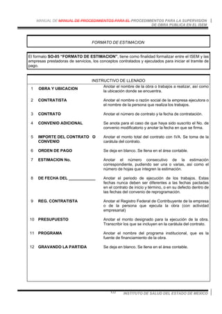 MANUAL DE MANUAL DE PROCEDIMIENTOS PARA EL PROCEDIMIENTOS PARA LA SUPERVISION
DE OBRA PUBLICA EN EL ISEM
INSTITUTO DE SALUD DEL ESTADO DE MEXICO122
FORMATO DE ESTIMACION
El formato SO-05 “FORMATO DE ESTIMACION”, tiene como finalidad formalizar entre el ISEM y las
empresas prestadoras de servicios, los conceptos contratados y ejecutados para iniciar el tramite de
pago.
INSTRUCTIVO DE LLENADO
1 OBRA Y UBICACION
Anotar el nombre de la obra o trabajos a realizar, así como
la ubicación donde se encuentra.
2 CONTRATISTA Anotar el nombre o razón social de la empresa ejecutora o
el nombre de la persona que realiza los trabajos.
3 CONTRATO Anotar el número de contrato y la fecha de contratación.
4 CONVENIO ADICIONAL Se anota para el caso de que haya sido suscrito el No. de
convenio modificatorio y anotar la fecha en que se firma.
5 IMPORTE DEL CONTRATO O
CONVENIO
Anotar el monto total del contrato con IVA. Se toma de la
carátula del contrato.
6 ORDEN DE PAGO Se deja en blanco. Se llena en el área contable.
7 ESTIMACION No. Anotar el número consecutivo de la estimación
correspondiente, pudiendo ser una o varias, así como el
número de hojas que integren la estimación.
8 DE FECHA DEL ____________ Anotar el periodo de ejecución de los trabajos. Estas
fechas nunca deben ser diferentes a las fechas pactadas
en el contrato de inicio y término, o en su defecto dentro de
las fechas del convenio de reprogramación.
9 REG. CONTRATISTA Anotar el Registro Federal de Contribuyente de la empresa
o de la persona que ejecuta la obra (con actividad
empresarial)
10 PRESUPUESTO Anotar el monto designado para la ejecución de la obra.
Transcribir los que se incluyen en la carátula del contrato.
11 PROGRAMA Anotar el nombre del programa institucional, que es la
fuente de financiamiento de la obra.
12 GRAVANDO LA PARTIDA Se deja en blanco. Se llena en el área contable.
 