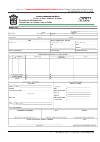 MANUAL DE MANUAL DE PROCEDIMIENTOS PARA EL PROCEDIMIENTOS PARA LA SUPERVISION
DE OBRA PUBLICA EN EL ISEM
INSTITUTO DE SALUD DEL ESTADO DE MEXICO127
Gobierno del Estado de México
Instituto de Salud del Estado de México
Dirección de Administración.
Subdirección de Infraestructura en Salud.
FINIQUITO
No. DE ESTIMACION: ______________________________
FECHA CONTRATO
DIRECCION
NUMERO FECHA
CONTRATISTA R.F.C. IMPORTE
OBRAS AVISO DE TERMINACION DE OBRA NUM.
DESCRIPCION PERIODO ULTIMA ESTIM.
DEL ______________________________________
AL ________________________________________
FECHA DE LA OBRA
INICIO _______________________________
TERMINO ____________________________
PARTIDA PRESUPUESTAL ORDEN DE PAGO CONTRA RECIBO NÚM.
ESTIMACIONES DEFINITIVAS ACUMULADA ( REGULARIZADAS )
PERIODO IMPORTE
NO:
DEL AL
ESTIMACION
DEDUCCIONES
LIQUIDO
ESTIMACIONES PAGADAS $ $ $
ULTIMA ESTIMACION $ $ $
TOTALES $ $ $
DEDUCCIONES Y RETENCIONES CALCULO DE ESTIMACIONES
DEDUCCIONES IMPORTE DE LA OBRA
VIGILANCIA ___________________________________________________________________
INSPECC. DE OBRA ____________________________________________________________ EJECUTADA $ _________________________________________
ANTICIPO _____________________________________________________________________ NETO $ _________________________________________
TOTAL DE DEDUCCIONES _______________________________________________________ MENOS DEDUCCIONES $ _________________________________________
SUBTOTAL $ _________________________________________
RETENCIONES MAS I.V.A $ _________________________________________
SUBTOTAL $ _________________________________________
INSP. Y VIG. ___________________________________________________________________ MENOS RETENCIONES $ _________________________________________
TOTAL A PAGAR $ _________________________________________
C.A.M. C.I.C.M. _______________________________________________________________
OTROS ( 2 % DE SUP . Y VIG)_____________________________________________________
TOTAL DE RETENCIONES _______________________________________________________
DEPARTAMENTO RESPONSABLE
___________________________________________
JEFE DEL DEPTO DE CONSTRUCCION Y S. DE O.
Vo. Bo.
______________________________________
SUBDIR. DE INFRAESTRUCTURA EN SALUD
AUTORIZO
___________________________________
DIRECCION DE FINANZAS Y PLANEACION
RECIBI DE LA DIRECCION DE FINANZAS Y PLANEACION
___________________________________________________________________________________
CONTRATISTA
PAGO
____________________________________________
UBDIRECCION DE CONTABILIDAD Y TESORERIA
 