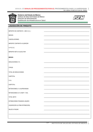 MANUAL DE MANUAL DE PROCEDIMIENTOS PARA EL PROCEDIMIENTOS PARA LA SUPERVISION
DE OBRA PUBLICA EN EL ISEM
INSTITUTO DE SALUD DEL ESTADO DE MEXICO129
Gobierno del Estado de México
Instituto de Salud del Estado de México
Dirección de Administración.
Subdirección de Infraestructura en Salud.
LIQUIDACIÓN DE FINIQUITO
IMPORTE DE CONTRATO ( SIN I.V.A. ) ___________________________________________________________________
MENOS: ___________________________________________________________________
CANCELACIONES ___________________________________________________________________
IMPORTE CONTRATO A EJERCER ___________________________________________________________________
% P.E.C.E. ___________________________________________________________________
IMPORTE NETO A EJECUTAR ___________________________________________________________________
MENOS:
DEDUCCIONES 2 % ___________________________________________________________________
OTROS __________________________________________________________________
TOTAL DE DEDUCCIONES ___________________________________________________________________
SUBTOTAL ___________________________________________________________________
I.V.A. ___________________________________________________________________
SUBTOTAL: ___________________________________________________________________
RETENCIONES 2 % SUPERVISION ___________________________________________________________________
RETENCIONES 0.5 % INSP. Y VIG. ___________________________________________________________________
TOTAL NETO ___________________________________________________________________
ESTIMACIONES PAGADAS LIQUIDO ___________________________________________________________________
LIQUIDACION (ULTIMA ESTIMACION) ___________________________________________________________________
SALDO A PAGAR ___________________________________________________________________
________________________________________________________________________________________________________________________
 