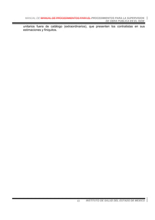 MANUAL DE MANUAL DE PROCEDIMIENTOS PARA EL PROCEDIMIENTOS PARA LA SUPERVISION
DE OBRA PUBLICA EN EL ISEM
INSTITUTO DE SALUD DEL ESTADO DE MEXICO13
unitarios fuera de catálogo (extraordinarios), que presenten los contratistas en sus
estimaciones y finiquitos.
 