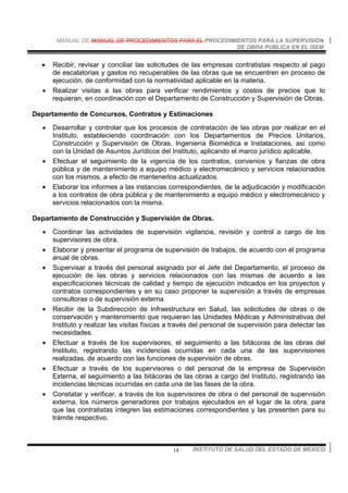 MANUAL DE MANUAL DE PROCEDIMIENTOS PARA EL PROCEDIMIENTOS PARA LA SUPERVISION
DE OBRA PUBLICA EN EL ISEM
INSTITUTO DE SALUD DEL ESTADO DE MEXICO14
• Recibir, revisar y conciliar las solicitudes de las empresas contratistas respecto al pago
de escalatorias y gastos no recuperables de las obras que se encuentren en proceso de
ejecución, de conformidad con la normatividad aplicable en la materia.
• Realizar visitas a las obras para verificar rendimientos y costos de precios que lo
requieran, en coordinación con el Departamento de Construcción y Supervisión de Obras.
Departamento de Concursos, Contratos y Estimaciones
• Desarrollar y controlar que los procesos de contratación de las obras por realizar en el
Instituto, estableciendo coordinación con los Departamentos de Precios Unitarios,
Construcción y Supervisión de Obras, Ingeniería Biomédica e Instalaciones, así como
con la Unidad de Asuntos Jurídicos del Instituto, aplicando el marco jurídico aplicable.
• Efectuar el seguimiento de la vigencia de los contratos, convenios y fianzas de obra
pública y de mantenimiento a equipo médico y electromecánico y servicios relacionados
con los mismos, a efecto de mantenerlos actualizados.
• Elaborar los informes a las instancias correspondientes, de la adjudicación y modificación
a los contratos de obra pública y de mantenimiento a equipo médico y electromecánico y
servicios relacionados con la misma.
Departamento de Construcción y Supervisión de Obras.
• Coordinar las actividades de supervisión vigilancia, revisión y control a cargo de los
supervisores de obra.
• Elaborar y presentar el programa de supervisión de trabajos, de acuerdo con el programa
anual de obras.
• Supervisar a través del personal asignado por el Jefe del Departamento, el proceso de
ejecución de las obras y servicios relacionados con las mismas de acuerdo a las
especificaciones técnicas de calidad y tiempo de ejecución indicados en los proyectos y
contratos correspondientes y en su caso proponer la supervisión a través de empresas
consultoras o de supervisión externa
• Recibir de la Subdirección de Infraestructura en Salud, las solicitudes de obras o de
conservación y mantenimiento que requieran las Unidades Médicas y Administrativas del
Instituto y realizar las visitas físicas a través del personal de supervisión para detectar las
necesidades.
• Efectuar a través de los supervisores, el seguimiento a las bitácoras de las obras del
Instituto, registrando las incidencias ocurridas en cada una de las supervisiones
realizadas, de acuerdo con las funciones de supervisión de obras.
• Efectuar a través de los supervisores o del personal de la empresa de Supervisión
Externa, el seguimiento a las bitácoras de las obras a cargo del Instituto, registrando las
incidencias técnicas ocurridas en cada una de las fases de la obra.
• Constatar y verificar, a través de los supervisores de obra o del personal de supervisión
externa, los números generadores por trabajos ejecutados en el lugar de la obra, para
que las contratistas integren las estimaciones correspondientes y las presenten para su
trámite respectivo.
 