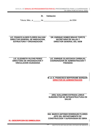 MANUAL DE MANUAL DE PROCEDIMIENTOS PARA EL PROCEDIMIENTOS PARA LA SUPERVISION
DE OBRA PUBLICA EN EL ISEM
INSTITUTO DE SALUD DEL ESTADO DE MEXICO145
XI. Validación
Toluca, Méx., a _______ de _________________________ de 2004
_____________________________________
LIC. FRANCO ULISES FLORES GALVAN
DIRECTOR GENERAL DE INNOVACION,
ESTRUCTURA Y ORGANIZACION
_____________________________________
DR. ENRIQUE GOMEZ BRAVO TOPETE
SECRETARIO DE SALUD Y
DIRECTOR GENERAL DEL ISEM
_____________________________________
LIC. ELIZABETH VILCHIS PEREZ
DIRECTORA DE ORGANIZACION Y
VINCULACION CIUDADANA
_____________________________________
LIC. ENRIQUE OLASCOAGA CARBAJAL
COORDINADOR DE ADMINISTRACION Y
FINANZAS
______________________________________
M. en A. FRANCISCO BERTERAME BARQUIN
DIRECTOR DE ADMINISTRACION
_____________________________________
ARQ. GUILLERMO ESTRADA LEMUS
SUBDIRECTOR DE INFRAESTRUCTURA EN
SALUD
_______________________________________
ING. MARCO ANTONIO RODRIGUEZ FLORES
JEFE DEL DEPARTAMENTO DE
CONSTRUCCION Y SUPERVISION DE OBRA
IX.- DESCRIPCION DE SIMBOLOGIA
 