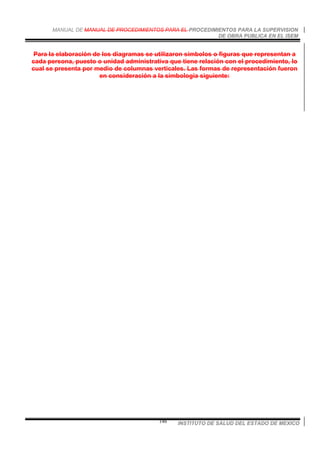 MANUAL DE MANUAL DE PROCEDIMIENTOS PARA EL PROCEDIMIENTOS PARA LA SUPERVISION
DE OBRA PUBLICA EN EL ISEM
INSTITUTO DE SALUD DEL ESTADO DE MEXICO146
Para la elaboración de los diagramas se utilizaron símbolos o figuras que representan a
cada persona, puesto o unidad administrativa que tiene relación con el procedimiento, lo
cual se presenta por medio de columnas verticales. Las formas de representación fueron
en consideración a la simbología siguiente:
 