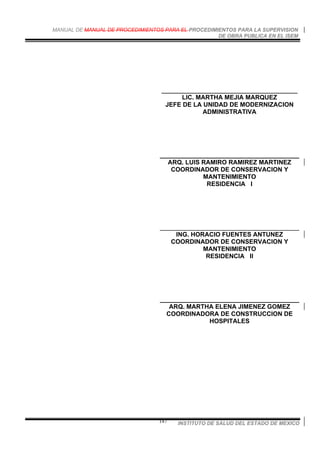 MANUAL DE MANUAL DE PROCEDIMIENTOS PARA EL PROCEDIMIENTOS PARA LA SUPERVISION
DE OBRA PUBLICA EN EL ISEM
INSTITUTO DE SALUD DEL ESTADO DE MEXICO147
_______________________________________
LIC. MARTHA MEJIA MARQUEZ
JEFE DE LA UNIDAD DE MODERNIZACION
ADMINISTRATIVA
________________________________________
ARQ. LUIS RAMIRO RAMIREZ MARTINEZ
COORDINADOR DE CONSERVACION Y
MANTENIMIENTO
RESIDENCIA I
________________________________________
ING. HORACIO FUENTES ANTUNEZ
COORDINADOR DE CONSERVACION Y
MANTENIMIENTO
RESIDENCIA II
________________________________________
ARQ. MARTHA ELENA JIMENEZ GOMEZ
COORDINADORA DE CONSTRUCCION DE
HOSPITALES
 