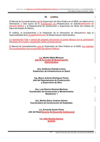 MANUAL DE MANUAL DE PROCEDIMIENTOS PARA EL PROCEDIMIENTOS PARA LA SUPERVISION
DE OBRA PUBLICA EN EL ISEM
INSTITUTO DE SALUD DEL ESTADO DE MEXICO148
XII. Créditos
El Manual de Pprocedimientos para la Supervisión de Obra Pública en el ISEM, se realizó con la
información y visto bueno de la Subdirección de Infraestructura en SaludSubdirección de
Atención Médica y el Departamento de Construcción y Supervisión de Obras del Instituto de
Salud del Estado de México.
El análisis, el procesamiento y la integración de la información se efectuaronúo bajo la
responsabilidad de la UnidadSubdirección de Modernización Administrativa.
La reproducción total o parcial del presente documento se podrá efectuar con la autorización
exprofeso de la fuente, otorgándole crédito correspondiente.
El Manual de Pprocedimientos para la Supervisión de Obra Pública en el ISEM, fue realizado
con la participación de los siguientes Servidores Públicos:
Lic. Martha Mejía Márquez
Jefe de la Unidad de Modernización
Administrativa
Arq. Guillermo Estrada Lemus
Subdirector de Infraestructura en Salud
Ing. Marco Antonio Rodríguez Flores
Jefe del Departamento de Construcción
y Supervisión de Obra
Arq. Luis Ramiro Ramírez Martínez
Coordinador de Conservación y Mantenimiento
Residencia I
Arq. Martha Elena Jiménez Gómez
Coordinadora de Construcción de Hospitales
Lic. Armando Santín Pérez
Jefe del Departamento de Desarrollo Institucional
Lic. Aldo Bastida Zamora
Analista
 