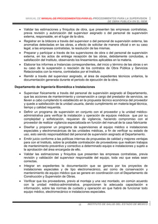 MANUAL DE MANUAL DE PROCEDIMIENTOS PARA EL PROCEDIMIENTOS PARA LA SUPERVISION
DE OBRA PUBLICA EN EL ISEM
INSTITUTO DE SALUD DEL ESTADO DE MEXICO15
• Validar las estimaciones y finiquitos de obra, que presenten las empresas contratistas,
previa revisión y autorización del supervisor asignado o del personal de supervisión
externa, responsable, en el lugar de la obra.
• Registrar en la bitácora a través del supervisor o del personal de supervisión externa, las
anomalías detectadas en las obras, a efecto de solicitar de manera oficial o en su caso
legal, a las empresas contratistas, la resolución de las mismas.
• Preparar y participar a través de los supervisores de obra o del personal de supervisión
externa, en los actos de entrega recepción de las obras, debidamente concluidas, a
satisfacción del Instituto, observando los lineamientos aplicables en la materia.
• Elaborar los informes a Instancias correspondientes, del inicio y término de las obras o en
su caso de la suspensión o rescisión de los contratos de Obra Pública y Servicios
Relacionados con la misma, contratados por el Instituto.
• Remitir a través del supervisor asignado, al área de expedientes técnicos unitarios, la
documentación generada durante el periodo de ejecución de la obra.
Departamento de Ingeniería Biomédica e Instalaciones
• Supervisar físicamente a través del personal de supervisión asignado al Departamento,
que las acciones de mantenimiento y conservación a cargo del prestador de servicios, se
lleven a cabo cumpliendo lo establecido en la propuesta técnico económica del proveedor
y quede a satisfacción de la unidad usuaria, dando cumplimiento en materia legal técnica,
tiempo y calidad requerida.
• Definir un programa de supervisión en conjunto con el proveedor y la unidad médico-
administrativa para verificar la instalación y operación de equipos médicos que por su
complejidad y sofisticación, requieran de vigilancia, haciendo compromiso con el
proveedor de realizar vigilancia especializada en función del manual de la casa fabricante
• Diseñar y proponer un programa de supervisiones al equipo médico e instalaciones
especiales y electromecánicas de las unidades médicas, a fin de verificar su estado de
uso, esto siendo responsabilidad del personal de supervisión asignado al Departamento.
• Emitir juicio conforme a las políticas internas de propuestas de calidad y mejores ventajas
para con el Instituto, sobre la probable contratación de proveedores que realicen trabajos
de mantenimiento preventivo y correctivo a determinado equipo e instalaciones y sujeto a
la aprobación del área encargada de ello.
• Validar las estimaciones y finiquitos que presenten las empresas contratistas, previa
revisión y validación del supervisor responsable del equipo, toda vez que estas sean
correctas.
• Integrar en expedientes la documentación que se genera por los proyectos de
instalaciones especiales y de tipo electromecánico, así como de conservación y
mantenimiento de equipo médico que se genere en coordinación con el Departamento de
Construcción y Supervisión de Obras.
• Verificar que los proveedores, previo al montaje y una vez montado, en común acuerdo
con la unidad médico-administrativa, proporcionen la adecuada capacitación e
información, sobre las normas de cuidado y operación en que habrá de funcionar todo
equipo médico, electromecánico e instalaciones especiales.
 