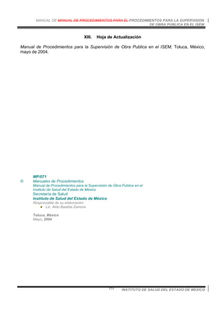 MANUAL DE MANUAL DE PROCEDIMIENTOS PARA EL PROCEDIMIENTOS PARA LA SUPERVISION
DE OBRA PUBLICA EN EL ISEM
INSTITUTO DE SALUD DEL ESTADO DE MEXICO151
XIII. Hoja de Actualización
Manual de Procedimientos para la Supervisión de Obra Publica en el ISEM, Toluca, México,
mayo de 2004.
MP/071
© Manuales de Procedimientos
Manual de Procedimientos para la Supervisión de Obra Publica en el
Instituto de Salud del Estado de México
Secretaría de Salud
Instituto de Salud del Estado de México
Responsable de su elaboración:
Lic. Aldo Bastida Zamora
Toluca, México
Mayo, 2004
 