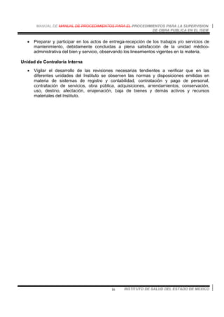 MANUAL DE MANUAL DE PROCEDIMIENTOS PARA EL PROCEDIMIENTOS PARA LA SUPERVISION
DE OBRA PUBLICA EN EL ISEM
INSTITUTO DE SALUD DEL ESTADO DE MEXICO16
• Preparar y participar en los actos de entrega-recepción de los trabajos y/o servicios de
mantenimiento, debidamente concluidas a plena satisfacción de la unidad médico-
administrativa del bien y servicio, observando los lineamientos vigentes en la materia.
Unidad de Contraloría Interna
• Vigilar el desarrollo de las revisiones necesarias tendientes a verificar que en las
diferentes unidades del Instituto se observen las normas y disposiciones emitidas en
materia de sistemas de registro y contabilidad, contratación y pago de personal,
contratación de servicios, obra pública, adquisiciones, arrendamientos, conservación,
uso, destino, afectación, enajenación, baja de bienes y demás activos y recursos
materiales del Instituto.
 