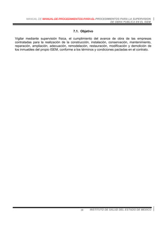 MANUAL DE MANUAL DE PROCEDIMIENTOS PARA EL PROCEDIMIENTOS PARA LA SUPERVISION
DE OBRA PUBLICA EN EL ISEM
INSTITUTO DE SALUD DEL ESTADO DE MEXICO19
7.1. Objetivo
Vigilar mediante supervisión física, el cumplimiento del avance de obra de las empresas
contratadas para la realización de la construcción, instalación, conservación, mantenimiento,
reparación, ampliación, adecuación, remodelación, restauración, modificación y demolición de
los inmuebles del propio ISEM, conforme a los términos y condiciones pactadas en el contrato.
 