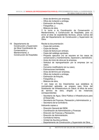 MANUAL DE MANUAL DE PROCEDIMIENTOS PARA EL PROCEDIMIENTOS PARA LA SUPERVISION
DE OBRA PUBLICA EN EL ISEM
INSTITUTO DE SALUD DEL ESTADO DE MEXICO34
− Aviso de término por empresa,
− Oficio de invitación a entrega,
− Estimación de finiquito,
− Fotografías, y
− Bitácora de obra.
Y lo turna a la Coordinación de Conservación y
Mantenimiento, ó Construcción de Hospitales, para su
envío al área de expedientes técnicos, previa rubrica del
Jefe del Departamento de Construcción y Supervisión de
Obra.
19 Departamento de
Construcción y Supervisión
de Obra/ Coordinación de
Conservación y
Mantenimiento, ó
Construcción de Hospitales
Recibe la documentación:
− Copia del contrato,
− Copia de fianzas,
− Copia de factura por anticipo,
− Copia del catálogo aprobado,
− Proyecto ejecutivo (no se requiere en los casos de
conservación y mantenimiento, reparación y demolición)
− Aviso de inicio de obra por la empresa,
− Solicitud de reprogramación por la empresa (en su
caso),
− Convenio modificatorio (en su caso),
− Estimaciones tramitadas,
− Aviso de término por empresa,
− Oficio de invitación a entrega,
− Estimación de finiquito,
− Fotografías, y
− Bitácora de obra,
Y con base en los lineamientos que establece la
normatividad aplicable, se prepara para firma del
Subdirector de Infraestructura en Salud, el oficio de aviso
de término de obra, dirigido a las instancias
correspondientes:
− Secretaría de Agua, Obra Pública e Infraestructura para
el Desarrollo,
− Secretaría de Finanzas, Planeación y Administración, y
− Secretaría de la Contraloría.
Indicando copias a:
− Dirección General del ISEM,
− Coordinación de Administración y Finanzas
− Dirección de Finanzas y Planeación,
− Dirección de Administración,
− Contraloría Interna,
− Unidad de Asuntos jurídicos,
− Departamento de Construcción y Supervisión de Obra,
 