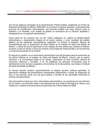 MANUAL DE MANUAL DE PROCEDIMIENTOS PARA EL PROCEDIMIENTOS PARA LA SUPERVISION
DE OBRA PUBLICA EN EL ISEM
INSTITUTO DE SALUD DEL ESTADO DE MEXICO4
Uno de los objetivos principales de la Administración Pública Estatal, establecido en el Plan de
Desarrollo del Estado de México 1999-2005, es promover e impulsar decidida y coherentemente
acciones de simplificación administrativa, que permitan facilitar una mejor relación entre el
Gobierno y la sociedad, cuyo modelo de gestión se caracterice por su eficacia, legalidad y
transparencia en el quehacer administrativo.
Como parte de las acciones que se han venido realizando en materia de Modernización
Administrativa y mejoramiento integral de la función pública, y como resultado del análisis
objetivo de los elementos administrativos existentes, se formuló el presente “Manual de
Procedimientos para la Supervisión de Obra Pública en el Instituto de Salud del Estado de
México”, a efecto de que la supervisión de los trabajos de obra pública que requiere el Instituto,
se lleven a cabo en tiempo y forma de acuerdo a los programas institucionales y en los términos
y condiciones pactadas en el contrato.
El manual en cuestión, es un instrumento administrativo que fija las bases para la supervisión de
las Obras Públicas en el Instituto de Salud del Estado de México, mismas que se regirán
conforme a la normatividad fijada en la materia, observando en todo momento criterios de
economía, eficiencia y honradez, a fin de establecer las acciones conducentes para la
optimización de los recursos asignados a los procesos de la obra pública, que realiza el Instituto
de Salud del Estado de México.
El manual descrito contiene secuencialmente: el objetivo general, políticas generales, la
descripción detallada del procedimiento representado gráficamente a través de diagramas de
flujo, lo que permite contar con una guía práctica y sencilla de las actividades inherentes al
proceso correspondiente.
Este documento al igual que otros instrumentos administrativos, se caracteriza por ser dinámico
por tal motivo, se encuentra sujeto a las disposiciones que emita la Secretaria de Salud y que
coadyuven a mejorar el proceso para la Supervisión de la Obra Pública en ISEM.
 