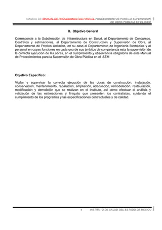 MANUAL DE MANUAL DE PROCEDIMIENTOS PARA EL PROCEDIMIENTOS PARA LA SUPERVISION
DE OBRA PUBLICA EN EL ISEM
INSTITUTO DE SALUD DEL ESTADO DE MEXICO5
II. Objetivo General
Corresponde a la Subdirección de Infraestructura en Salud, al Departamento de Concursos,
Contratos y estimaciones, al Departamento de Construcción y Supervisión de Obra, al
Departamento de Precios Unitarios, en su caso al Departamento de Ingeniería Biomédica y al
personal en cuyas funciones en cada uno de sus ámbitos de competencia esta la supervisión de
la correcta ejecución de las obras, en el cumplimiento y observancia obligatoria de este Manual
de Procedimientos para la Supervisión de Obra Pública en el ISEM
Objetivo Especifico:
Vigilar y supervisar la correcta ejecución de las obras de construcción, instalación,
conservación, mantenimiento, reparación, ampliación, adecuación, remodelación, restauración,
modificación y demolición que se realizan en el Instituto, así como efectuar el análisis y
validación de las estimaciones y finiquito que presenten los contratistas, cuidando el
cumplimiento de los programas y las especificaciones contractuales y de calidad.
 