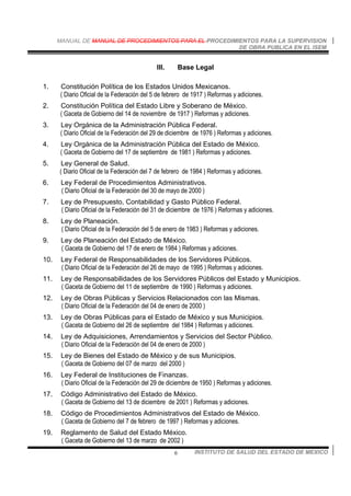 MANUAL DE MANUAL DE PROCEDIMIENTOS PARA EL PROCEDIMIENTOS PARA LA SUPERVISION
DE OBRA PUBLICA EN EL ISEM
INSTITUTO DE SALUD DEL ESTADO DE MEXICO6
III. Base Legal
1. Constitución Política de los Estados Unidos Mexicanos.
( Diario Oficial de la Federación del 5 de febrero de 1917 ) Reformas y adiciones.
2. Constitución Política del Estado Libre y Soberano de México.
( Gaceta de Gobierno del 14 de noviembre de 1917 ) Reformas y adiciones.
3. Ley Orgánica de la Administración Pública Federal.
( Diario Oficial de la Federación del 29 de diciembre de 1976 ) Reformas y adiciones.
4. Ley Orgánica de la Administración Pública del Estado de México.
( Gaceta de Gobierno del 17 de septiembre de 1981 ) Reformas y adiciones.
5. Ley General de Salud.
( Diario Oficial de la Federación del 7 de febrero de 1984 ) Reformas y adiciones.
6. Ley Federal de Procedimientos Administrativos.
( Diario Oficial de la Federación del 30 de mayo de 2000 )
7. Ley de Presupuesto, Contabilidad y Gasto Público Federal.
( Diario Oficial de la Federación del 31 de diciembre de 1976 ) Reformas y adiciones.
8. Ley de Planeación.
( Diario Oficial de la Federación del 5 de enero de 1983 ) Reformas y adiciones.
9. Ley de Planeación del Estado de México.
( Gaceta de Gobierno del 17 de enero de 1984 ) Reformas y adiciones.
10. Ley Federal de Responsabilidades de los Servidores Públicos.
( Diario Oficial de la Federación del 26 de mayo de 1995 ) Reformas y adiciones.
11. Ley de Responsabilidades de los Servidores Públicos del Estado y Municipios.
( Gaceta de Gobierno del 11 de septiembre de 1990 ) Reformas y adiciones.
12. Ley de Obras Públicas y Servicios Relacionados con las Mismas.
( Diario Oficial de la Federación del 04 de enero de 2000 )
13. Ley de Obras Públicas para el Estado de México y sus Municipios.
( Gaceta de Gobierno del 26 de septiembre del 1984 ) Reformas y adiciones.
14. Ley de Adquisiciones, Arrendamientos y Servicios del Sector Público.
( Diario Oficial de la Federación del 04 de enero de 2000 )
15. Ley de Bienes del Estado de México y de sus Municipios.
( Gaceta de Gobierno del 07 de marzo del 2000 )
16. Ley Federal de Instituciones de Finanzas.
( Diario Oficial de la Federación del 29 de diciembre de 1950 ) Reformas y adiciones.
17. Código Administrativo del Estado de México.
( Gaceta de Gobierno del 13 de diciembre de 2001 ) Reformas y adiciones.
18. Código de Procedimientos Administrativos del Estado de México.
( Gaceta de Gobierno del 7 de febrero de 1997 ) Reformas y adiciones.
19. Reglamento de Salud del Estado México.
( Gaceta de Gobierno del 13 de marzo de 2002 )
 