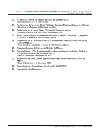 MANUAL DE MANUAL DE PROCEDIMIENTOS PARA EL PROCEDIMIENTOS PARA LA SUPERVISION
DE OBRA PUBLICA EN EL ISEM
INSTITUTO DE SALUD DEL ESTADO DE MEXICO7
20. Reglamento Interno del Instituto de Salud del Estado México.
( Gaceta de Gobierno del 07 de octubre de 2003 )
21. Reglamentos de la Ley de Obras Públicas y Servicios Relacionados con las Mismas.
( Diario Oficial de la Federación del 20 de agosto del 2001 )
22. Reglamento de la Ley de Obras Públicas del Estado de México.
( Gaceta de Gobierno del 05 de junio de 1987 ) Reformas y adiciones.
23. Presupuesto de Egresos de la Federación para el Ejercicio Fiscal que corresponda.
( Diario Oficial de la Federación del 31 de diciembre de 2000 )
24. Reglamento de la Ley General de Salud en Materia de Prestación de Servicios de
Atención Médica.
( Diario Oficial de la Federación del 14 de mayo de 1986 ) Reformas y adiciones.
25. Presupuesto Anual de Egresos del Estado de México.
26. Decreto Numero 173.- Se Adiciona el Libro Décimo Segundo de la Obra Pública al
Código Administrativo del Estado de México.
(Gaceta de Gobierno del 02 de septiembre del 2003)
27. Reglamento del Libro Décimo Segundo del Código Administrativo del Estado de
México.
(Gaceta del Gobierno del 15 de diciembre del 2003 )
28. Especificaciones Generales en Construcción (IMSS) 1993.
29. Normas Oficiales Mexicanas.
 