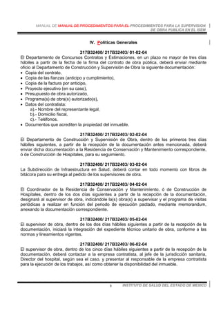 MANUAL DE MANUAL DE PROCEDIMIENTOS PARA EL PROCEDIMIENTOS PARA LA SUPERVISION
DE OBRA PUBLICA EN EL ISEM
INSTITUTO DE SALUD DEL ESTADO DE MEXICO8
IV. Políticas Generales
217B32400/ 217B32403/ 01-02-04
El Departamento de Concursos Contratos y Estimaciones, en un plazo no mayor de tres días
hábiles a partir de la fecha de la firma del contrato de obra pública, deberá enviar mediante
oficio al Departamento de Construcción y Supervisión de Obra la siguiente documentación:
• Copia del contrato,
• Copia de las fianzas (anticipo y cumplimiento),
• Copia de la factura por anticipo,
• Proyecto ejecutivo (en su caso),
• Presupuesto de obra autorizado,
• Programa(s) de obra(s) autorizado(s),
• Datos del contratista:
a).- Nombre del representante legal,
b).- Domicilio fiscal,
c).- Teléfonos.
• Documentos que acrediten la propiedad del inmueble.
217B32400/ 217B32403/ 02-02-04
El Departamento de Construcción y Supervisión de Obra, dentro de los primeros tres días
hábiles siguientes, a partir de la recepción de la documentación antes mencionada, deberá
enviar dicha documentación a la Residencia de Conservación y Mantenimiento correspondiente,
ó de Construcción de Hospitales, para su seguimiento.
217B32400/ 217B32403/ 03-02-04
La Subdirección de Infraestructura en Salud, deberá contar en todo momento con libros de
bitácora para su entrega al pedido de los supervisores de obra.
217B32400/ 217B32403/ 04-02-04
El Coordinador de la Residencia de Conservación y Mantenimiento, ó de Construcción de
Hospitales, dentro de los dos días siguientes a partir de la recepción de la documentación,
designará al supervisor de obra, indicándole la(s) obra(s) a supervisar y el programa de visitas
periódicas a realizar en función del periodo de ejecución pactado, mediante memorandum,
anexando la documentación correspondiente.
217B32400/ 217B32403/ 05-02-04
El supervisor de obra, dentro de los dos días hábiles siguientes a partir de la recepción de la
documentación, iniciará la integración del expediente técnico unitario de obra, conforme a las
normas y lineamientos vigentes.
217B32400/ 217B32403/ 06-02-04
El supervisor de obra, dentro de los cinco días hábiles siguientes a partir de la recepción de la
documentación, deberá contactar a la empresa contratista, al jefe de la jurisdicción sanitaria,
Director del hospital, según sea el caso, y presentar al responsable de la empresa contratista
para la ejecución de los trabajos, así como obtener la disponibilidad del inmueble.
 