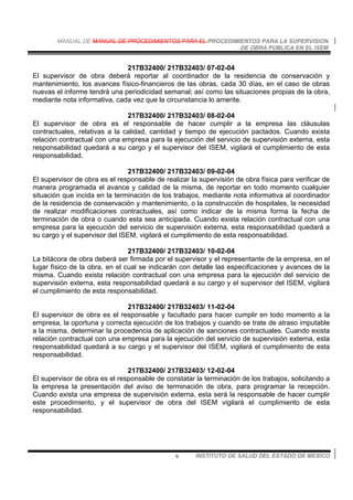 MANUAL DE MANUAL DE PROCEDIMIENTOS PARA EL PROCEDIMIENTOS PARA LA SUPERVISION
DE OBRA PUBLICA EN EL ISEM
INSTITUTO DE SALUD DEL ESTADO DE MEXICO9
217B32400/ 217B32403/ 07-02-04
El supervisor de obra deberá reportar al coordinador de la residencia de conservación y
mantenimiento, los avances físico-financieros de las obras, cada 30 días, en el caso de obras
nuevas el informe tendrá una periodicidad semanal; así como las situaciones propias de la obra,
mediante nota informativa, cada vez que la circunstancia lo amerite.
217B32400/ 217B32403/ 08-02-04
El supervisor de obra es el responsable de hacer cumplir a la empresa las cláusulas
contractuales, relativas a la calidad, cantidad y tiempo de ejecución pactados. Cuando exista
relación contractual con una empresa para la ejecución del servicio de supervisión externa, esta
responsabilidad quedará a su cargo y el supervisor del ISEM, vigilará el cumplimiento de esta
responsabilidad.
217B32400/ 217B32403/ 09-02-04
El supervisor de obra es el responsable de realizar la supervisión de obra física para verificar de
manera programada el avance y calidad de la misma, de reportar en todo momento cualquier
situación que incida en la terminación de los trabajos, mediante nota informativa al coordinador
de la residencia de conservación y mantenimiento, o la construcción de hospitales, la necesidad
de realizar modificaciones contractuales, así como indicar de la misma forma la fecha de
terminación de obra o cuando esta sea anticipada. Cuando exista relación contractual con una
empresa para la ejecución del servicio de supervisión externa, esta responsabilidad quedará a
su cargo y el supervisor del ISEM, vigilará el cumplimiento de esta responsabilidad.
217B32400/ 217B32403/ 10-02-04
La bitácora de obra deberá ser firmada por el supervisor y el representante de la empresa, en el
lugar físico de la obra, en el cual se indicarán con detalle las especificaciones y avances de la
misma. Cuando exista relación contractual con una empresa para la ejecución del servicio de
supervisión externa, esta responsabilidad quedará a su cargo y el supervisor del ISEM, vigilará
el cumplimiento de esta responsabilidad.
217B32400/ 217B32403/ 11-02-04
El supervisor de obra es el responsable y facultado para hacer cumplir en todo momento a la
empresa, la oportuna y correcta ejecución de los trabajos y cuando se trate de atraso imputable
a la misma, determinar la procedencia de aplicación de sanciones contractuales. Cuando exista
relación contractual con una empresa para la ejecución del servicio de supervisión externa, esta
responsabilidad quedará a su cargo y el supervisor del ISEM, vigilará el cumplimiento de esta
responsabilidad.
217B32400/ 217B32403/ 12-02-04
El supervisor de obra es el responsable de constatar la terminación de los trabajos, solicitando a
la empresa la presentación del aviso de terminación de obra, para programar la recepción.
Cuando exista una empresa de supervisión externa, esta será la responsable de hacer cumplir
este procedimiento, y el supervisor de obra del ISEM vigilará el cumplimiento de esta
responsabilidad.
 