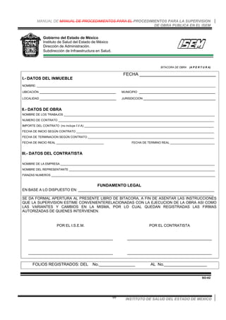 MANUAL DE MANUAL DE PROCEDIMIENTOS PARA EL PROCEDIMIENTOS PARA LA SUPERVISION
DE OBRA PUBLICA EN EL ISEM
INSTITUTO DE SALUD DEL ESTADO DE MEXICO99
Gobierno del Estado de México
Instituto de Salud del Estado de México
Dirección de Administración.
Subdirección de Infraestructura en Salud.
BITACORA DE OBRA (A P E R T U R A)
I.- DATOS DEL INMUEBLE
FECHA _______________________________
NOMBRE: _____________________________________________________________________________________________________________
UBICACIÓN _____________________________________ MUNICIPIO _____________________________________
LOCALIDAD _____________________________________ JURISDICCION ___________________________________
II.- DATOS DE OBRA
NOMBRE DE LOS TRABAJOS ____________________________________________________________________________________________
NUMERO DE CONTRATO _______________________________________________________________________________________________
IMPORTE DEL CONTRATO (no incluye I.V.A) _______________________________________________________________________________
FECHA DE INICIO SEGÚN CONTRATO ____________________________________________________________________________________
FECHA DE TERMINACION SEGÚN CONTRATO _____________________________________________________________________________
FECHA DE INICIO REAL _____________________________ FECHA DE TERMINO REAL ___________________________
III.- DATOS DEL CONTRATISTA
NOMBRE DE LA EMPRESA ______________________________________________________________________________________________
NOMBRE DEL REPRESENTANTE _________________________________________________________________________________________
FIANZAS NUMEROS ____________________________________________________________________________________________________
FUNDAMENTO LEGAL
EN BASE A LO DISPUESTO EN: __________________________________________________________________
_____________________________________________________________________________________________
SE DA FORMAL APERTURA AL PRESENTE LIBRO DE BITACORA, A FIN DE ASENTAR LAS INSTRUCCIONES
QUE LA SUPERVISION ESTIME CONVENIENTERELACIONADAS CON LA EJECUCION DE LA OBRA ASI COMO
LAS VARIANTES Y CAMBIOS EN LA MISMA, POR LO CUAL QUEDAN REGISTRADAS LAS FIRMAS
AUTORIZADAS DE QUIENES INTERVIENEN.
POR EL I.S.E.M.
_________________________________________
_________________________________________
POR EL CONTRATISTA
_________________________________________
_________________________________________
FOLIOS REGISTRADOS: DEL No.________________ AL No.___________________
SO-02
 