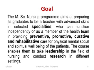 Goal
The M. Sc. Nursing programme aims at preparing
its graduates to be a teacher with advanced skills
in selected specialties, who can function
independently or as a member of the health team
in providing preventive, promotive, curative
and rehabilitative care for physical mental social
and spiritual well being of the patients. The course
enables them to take leadership in the field of
nursing and conduct research in different
settings.
9/1/2013 10Dr. RS Mehta, MSND, CON, BPKIHS
 