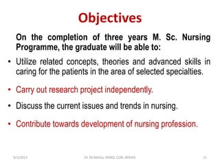 Objectives
On the completion of three years M. Sc. Nursing
Programme, the graduate will be able to:
• Utilize related concepts, theories and advanced skills in
caring for the patients in the area of selected specialties.
• Carry out research project independently.
• Discuss the current issues and trends in nursing.
• Contribute towards development of nursing profession.
9/1/2013 11Dr. RS Mehta, MSND, CON, BPKIHS
 
