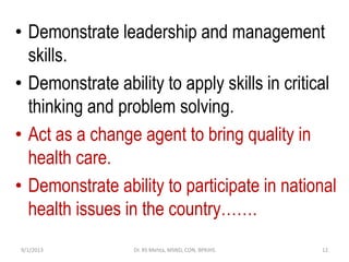 • Demonstrate leadership and management
skills.
• Demonstrate ability to apply skills in critical
thinking and problem solving.
• Act as a change agent to bring quality in
health care.
• Demonstrate ability to participate in national
health issues in the country…….
9/1/2013 12Dr. RS Mehta, MSND, CON, BPKIHS
 