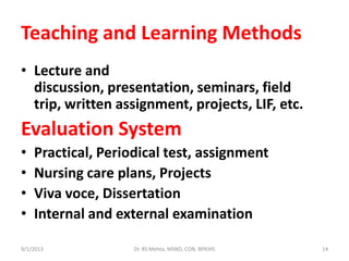 Teaching and Learning Methods
• Lecture and
discussion, presentation, seminars, field
trip, written assignment, projects, LIF, etc.
Evaluation System
• Practical, Periodical test, assignment
• Nursing care plans, Projects
• Viva voce, Dissertation
• Internal and external examination
9/1/2013 14Dr. RS Mehta, MSND, CON, BPKIHS
 