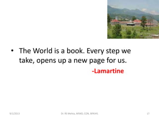 • The World is a book. Every step we
take, opens up a new page for us.
-Lamartine
17Dr. RS Mehta, MSND, CON, BPKIHS9/1/2013
 