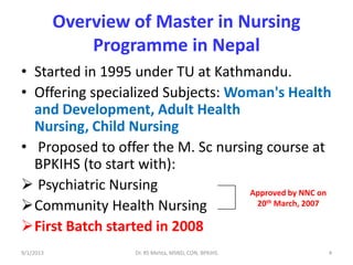 Overview of Master in Nursing
Programme in Nepal
• Started in 1995 under TU at Kathmandu.
• Offering specialized Subjects: Woman's Health
and Development, Adult Health
Nursing, Child Nursing
• Proposed to offer the M. Sc nursing course at
BPKIHS (to start with):
 Psychiatric Nursing
Community Health Nursing
First Batch started in 2008
Approved by NNC on
20th March, 2007
9/1/2013 4Dr. RS Mehta, MSND, CON, BPKIHS
 