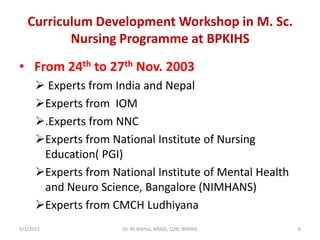 Curriculum Development Workshop in M. Sc.
Nursing Programme at BPKIHS
• From 24th to 27th Nov. 2003
 Experts from India and Nepal
Experts from IOM
.Experts from NNC
Experts from National Institute of Nursing
Education( PGI)
Experts from National Institute of Mental Health
and Neuro Science, Bangalore (NIMHANS)
Experts from CMCH Ludhiyana
9/1/2013 6Dr. RS Mehta, MSND, CON, BPKIHS
 