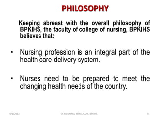 Keeping abreast with the overall philosophy of
BPKIHS, the faculty of college of nursing, BPKIHS
believes that:
• Nursing profession is an integral part of the
health care delivery system.
• Nurses need to be prepared to meet the
changing health needs of the country.
PHILOSOPHY
9/1/2013 8Dr. RS Mehta, MSND, CON, BPKIHS
 