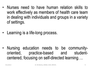 • Nurses need to have human relation skills to
work effectively as members of health care team
in dealing with individuals and groups in a variety
of settings.
• Learning is a life-long process.
• Nursing education needs to be community-
oriented, practice-based and student-
centered, focusing on self-directed learning…..
9/1/2013 9Dr. RS Mehta, MSND, CON, BPKIHS
 
