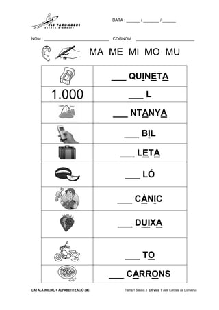 DATA : ______ / _______ / ______
NOM : _____________________________ COGNOM : __________________________
CATALÀ INICIAL + ALFABETITZACIÓ (M) Tema 1 Sessió 3 On vius ? dels Cercles de Conversa
MA ME MI MO MU
___ QUINETA
1.000 ___ L
___ NTANYA
___ BIL
___ LETA
___ LÓ
___ CÀNIC
___ DUIXA
___ TO
___ CARRONS
 