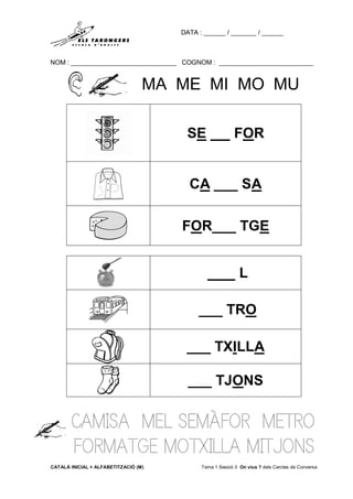 DATA : ______ / _______ / ______
NOM : _____________________________ COGNOM : __________________________
CATALÀ INICIAL + ALFABETITZACIÓ (M) Tema 1 Sessió 3 On vius ? dels Cercles de Conversa
MA ME MI MO MU
CAMISA MEL SEMÀFOR METRO
FORMATGE MOTXILLA MITJONS
SE __ FOR
CA ___ SA
FOR___ TGE
___ L
___ TRO
___ TXILLA
___ TJONS
 