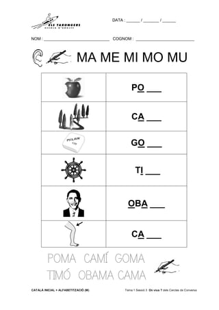 DATA : ______ / _______ / ______
NOM : _____________________________ COGNOM : __________________________
CATALÀ INICIAL + ALFABETITZACIÓ (M) Tema 1 Sessió 3 On vius ? dels Cercles de Conversa
MA ME MI MO MU
POMA CAMÍ GOMA
TIMÓ OBAMA CAMA
PO ___
CA ___
GO ___
TI ___
OBA ___
CA ___
 