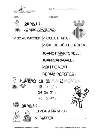 DATA : ______ / _______ / ______
NOM : _____________________________ COGNOM : __________________________
CATALÀ INICIAL + ALFABETITZACIÓ (M) Tema 1 Sessió 3 On vius ? dels Cercles de Conversa
ON VIUS ? 1
JO VISC A MATARÓ 2
VISC AL CARRER MIQUEL BIADA 3
MARE DE DÉU DE NÚRIA
4
JOANOT MARTORELL 5
JOAN MARAGALL 6
MOLÍ DE VENT 7
GERMÀ DOROTEO 8
NÚMERO 46 5è (PIS) 2ª (PORTA) 9
18 1r 1ª 10
24 2n 3ª 11
75 3r 4ª 12
ON VIUS ? 13
JO VISC A MATARÓ 14
AL CARRER ………………….…... 15
 