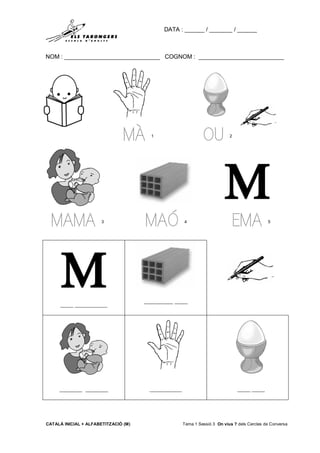 DATA : ______ / _______ / ______
NOM : _____________________________ COGNOM : __________________________
CATALÀ INICIAL + ALFABETITZACIÓ (M) Tema 1 Sessió 3 On vius ? dels Cercles de Conversa
MÀ 1
OU 2
MAMA 3
MAÓ 4
EMA 5
____ __________
_________ ____
_______ _______ __________ ____ ____
 